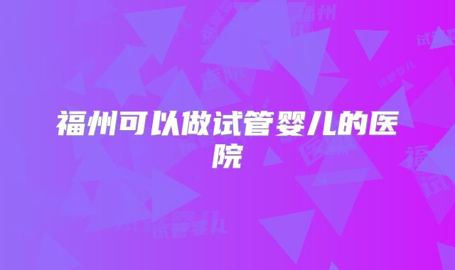 福州可以做试管婴儿的医院