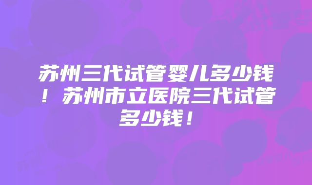 苏州三代试管婴儿多少钱！苏州市立医院三代试管多少钱！
