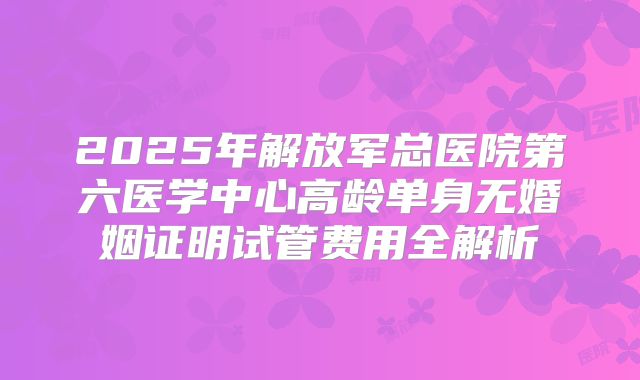 2025年解放军总医院第六医学中心高龄单身无婚姻证明试管费用全解析