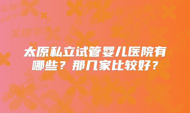 太原私立试管婴儿医院有哪些？那几家比较好？