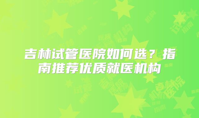吉林试管医院如何选？指南推荐优质就医机构