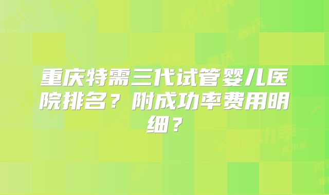 重庆特需三代试管婴儿医院排名？附成功率费用明细？
