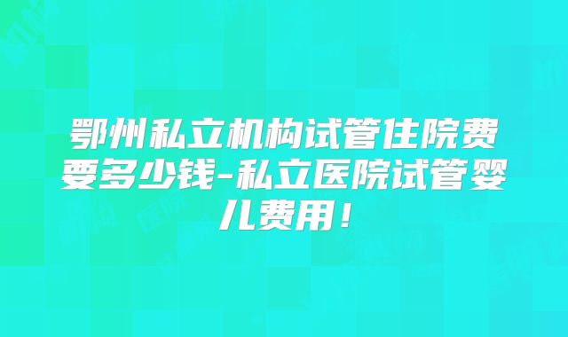 鄂州私立机构试管住院费要多少钱-私立医院试管婴儿费用！