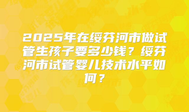 2025年在绥芬河市做试管生孩子要多少钱？绥芬河市试管婴儿技术水平如何？