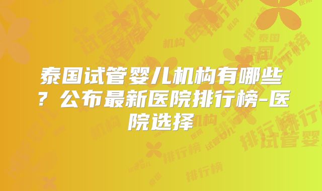 泰国试管婴儿机构有哪些？公布最新医院排行榜-医院选择