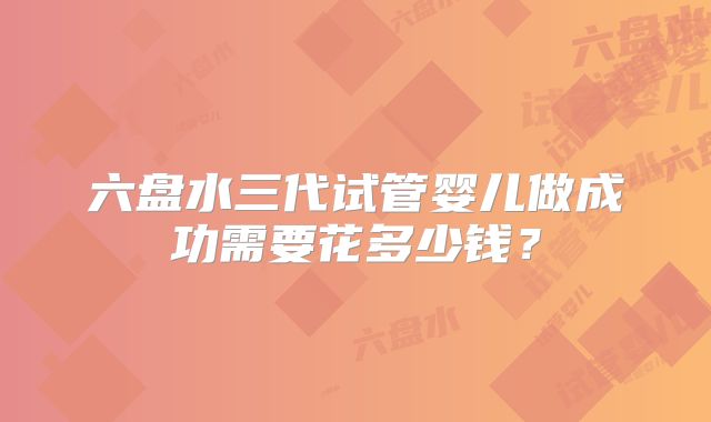 六盘水三代试管婴儿做成功需要花多少钱？