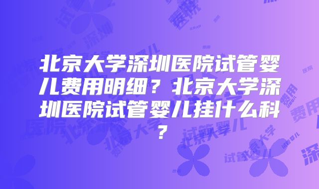 北京大学深圳医院试管婴儿费用明细?北京大学深圳医院试管婴儿挂什么科?