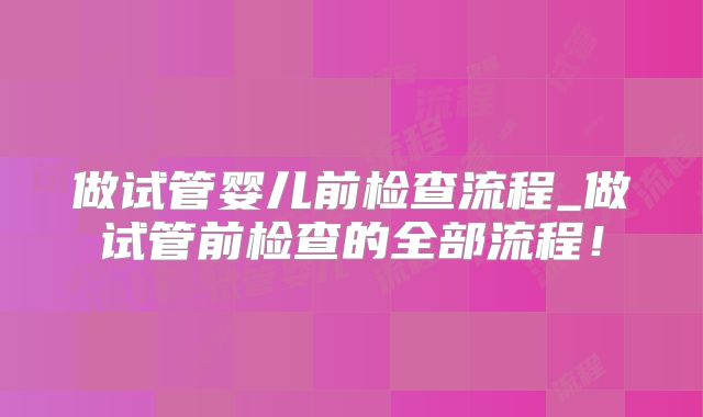 做试管婴儿前检查流程_做试管前检查的全部流程！