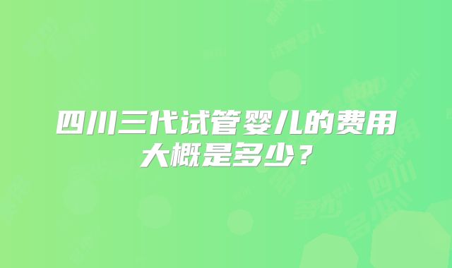 四川三代试管婴儿的费用大概是多少?