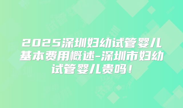 2025深圳妇幼试管婴儿基本费用概述-深圳市妇幼试管婴儿贵吗!