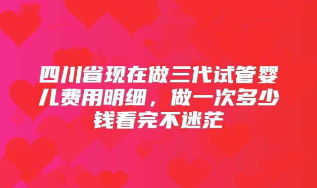 四川省现在做三代试管婴儿费用明细,做一次多少钱看完不迷茫