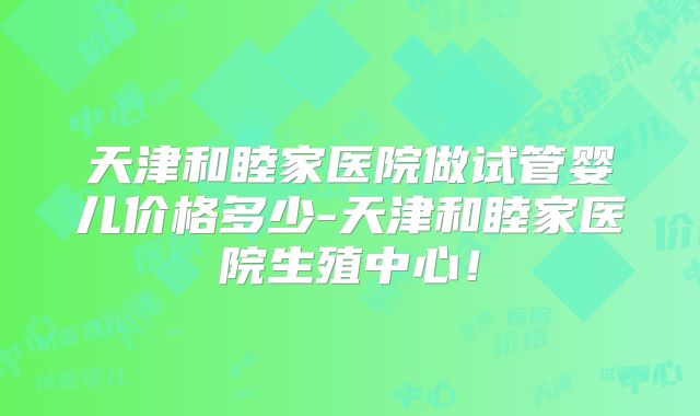 天津和睦家医院做试管婴儿价格多少-天津和睦家医院生殖中心！