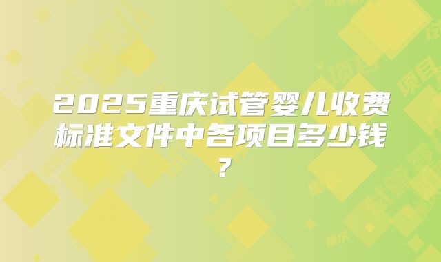 2025重庆试管婴儿收费标准文件中各项目多少钱？