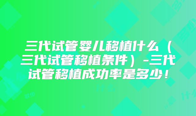 三代试管婴儿移植什么（三代试管移植条件）-三代试管移植成功率是多少！