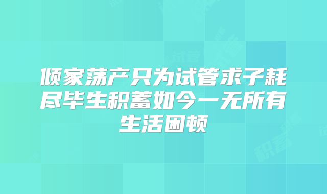 倾家荡产只为试管求子耗尽毕生积蓄如今一无所有生活困顿