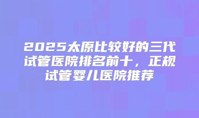 2025太原比较好的三代试管医院排名前十，正规试管婴儿医院推荐
