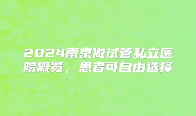 2024南京做试管私立医院概览，患者可自由选择