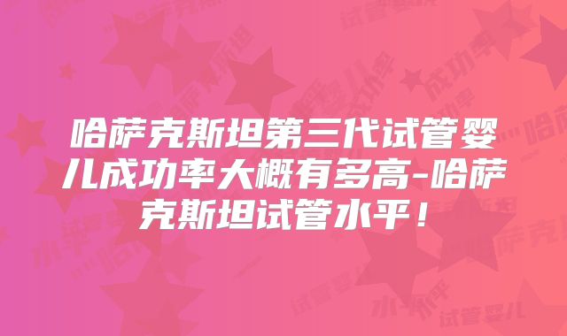 哈萨克斯坦第三代试管婴儿成功率大概有多高-哈萨克斯坦试管水平！