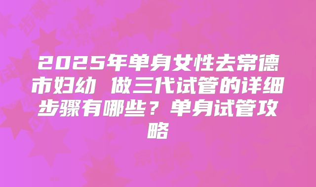 2025年单身女性去常德市妇幼 做三代试管的详细步骤有哪些?单身试管攻略
