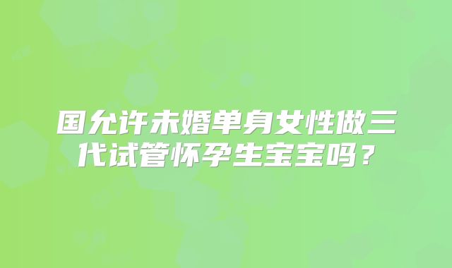 国允许未婚单身女性做三代试管怀孕生宝宝吗？