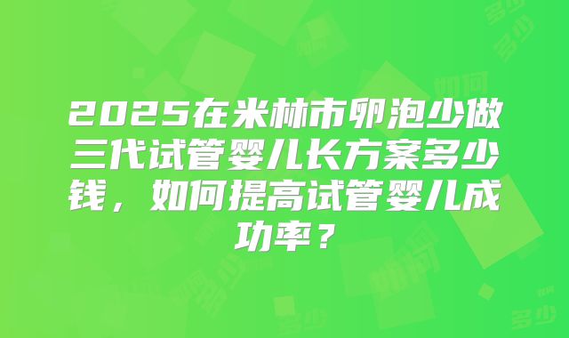2025在米林市卵泡少做三代试管婴儿长方案多少钱，如何提高试管婴儿成功率？