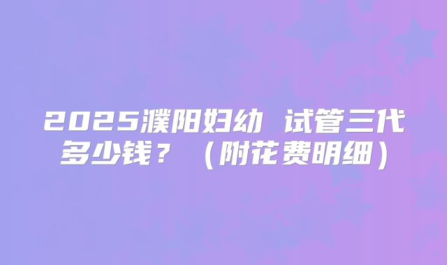 2025濮阳妇幼 试管三代多少钱?(附花费明细)