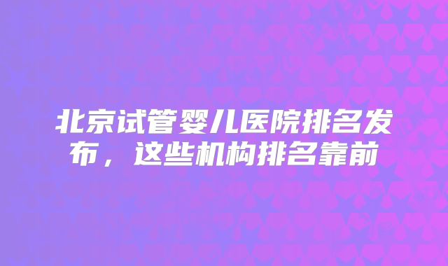 北京试管婴儿医院排名发布，这些机构排名靠前