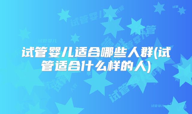 试管婴儿适合哪些人群(试管适合什么样的人)