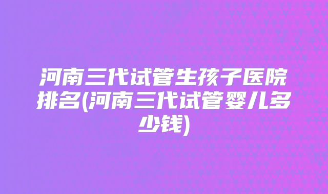 河南三代试管生孩子医院排名(河南三代试管婴儿多少钱)