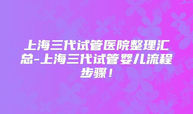 上海三代试管医院整理汇总-上海三代试管婴儿流程步骤！
