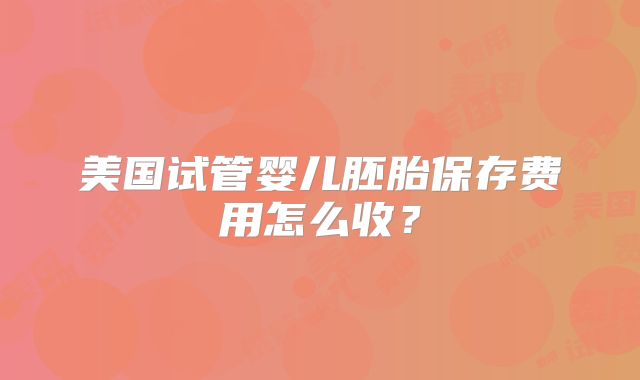 美国试管婴儿胚胎保存费用怎么收？