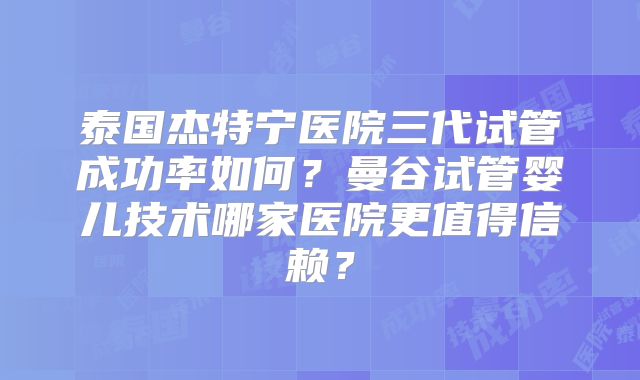 泰国杰特宁医院三代试管成功率如何？曼谷试管婴儿技术哪家医院更值得信赖？