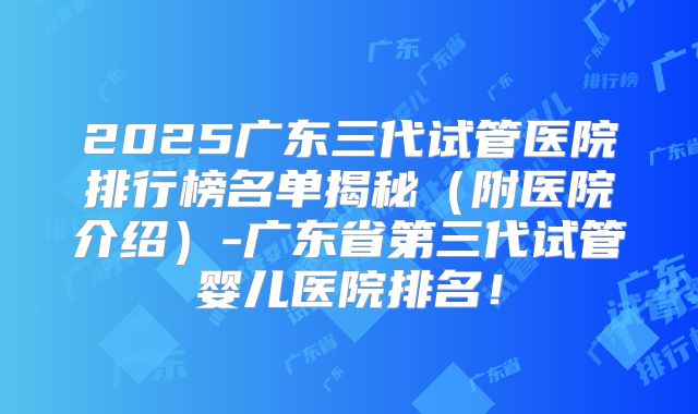 2025广东三代试管医院排行榜名单揭秘(附医院介绍)-广东省第三代试管婴儿医院排名!