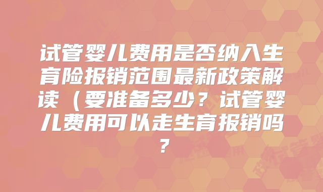 试管婴儿费用是否纳入生育险报销范围最新政策解读(要准备多少?试管婴儿费用可以走生育报销吗?