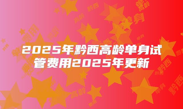 2025年黔西高龄单身试管费用2025年更新
