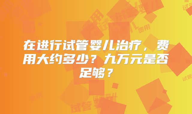 在进行试管婴儿治疗，费用大约多少？九万元是否足够？