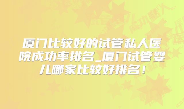 厦门比较好的试管私人医院成功率排名_厦门试管婴儿哪家比较好排名!
