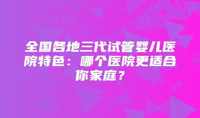 全国各地三代试管婴儿医院特色：哪个医院更适合你家庭？