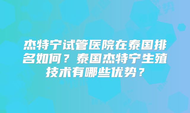 杰特宁试管医院在泰国排名如何？泰国杰特宁生殖技术有哪些优势？