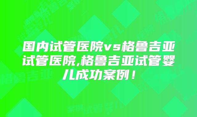 国内试管医院vs格鲁吉亚试管医院,格鲁吉亚试管婴儿成功案例!