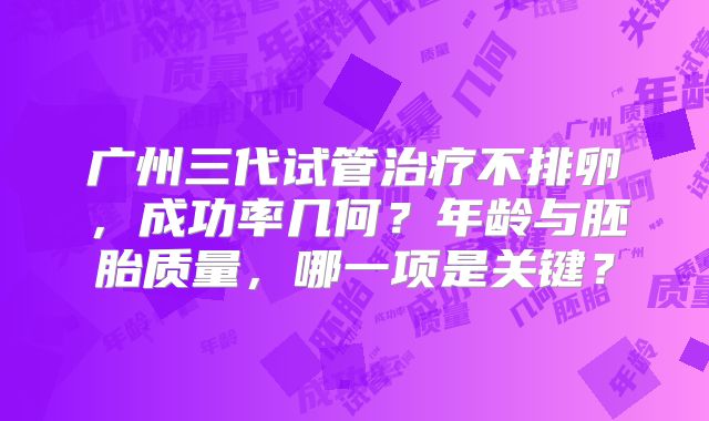 广州三代试管治疗不排卵,成功率几何?年龄与胚胎质量,哪一项是关键?
