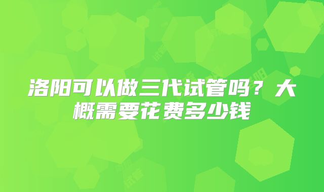 洛阳可以做三代试管吗？大概需要花费多少钱