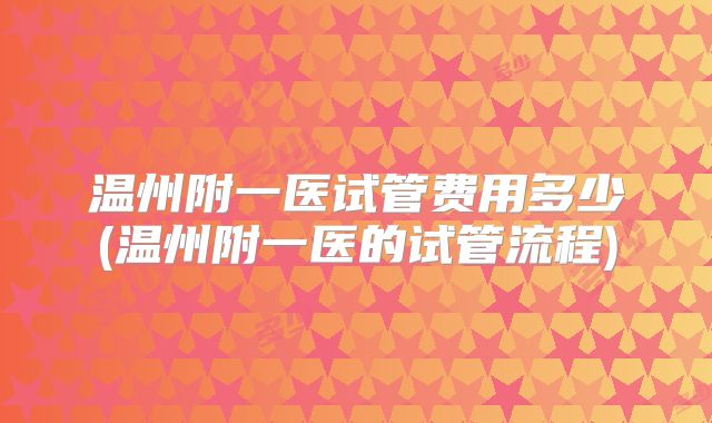 温州附一医试管费用多少(温州附一医的试管流程)