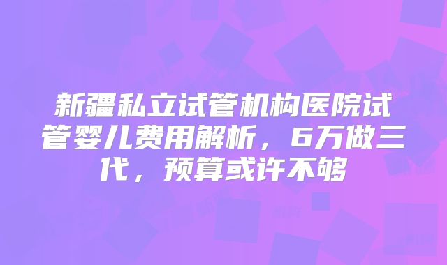 新疆私立试管机构医院试管婴儿费用解析，6万做三代，预算或许不够
