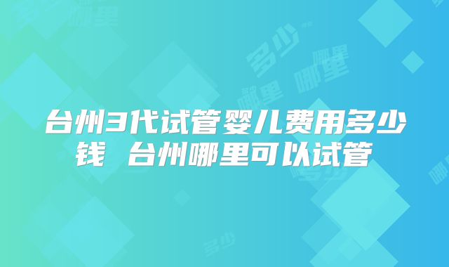 台州3代试管婴儿费用多少钱 台州哪里可以试管