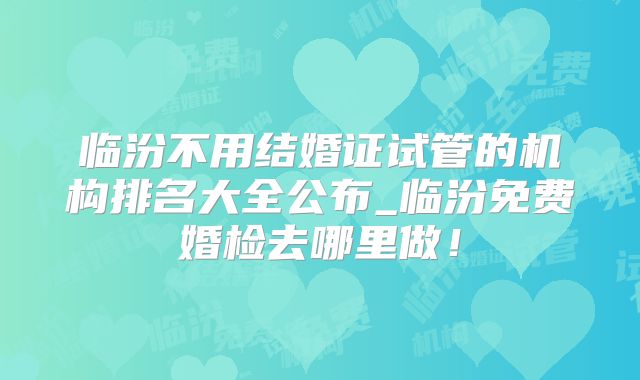 临汾不用结婚证试管的机构排名大全公布_临汾免费婚检去哪里做！