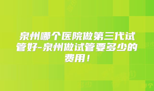 泉州哪个医院做第三代试管好-泉州做试管要多少的费用!