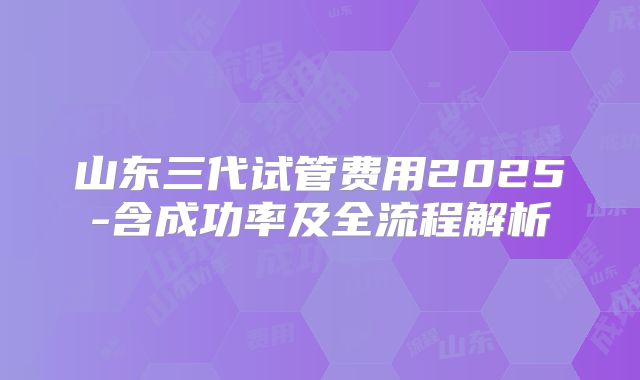 山东三代试管费用2025-含成功率及全流程解析