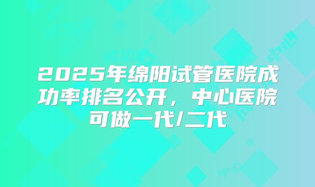 2025年绵阳试管医院成功率排名公开，中心医院可做一代/二代