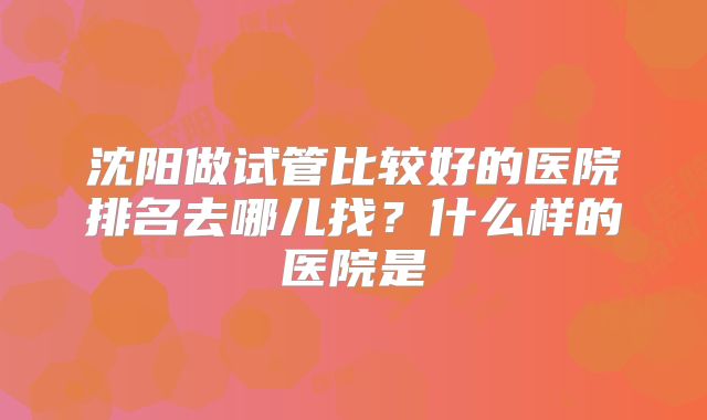 沈阳做试管比较好的医院排名去哪儿找？什么样的医院是